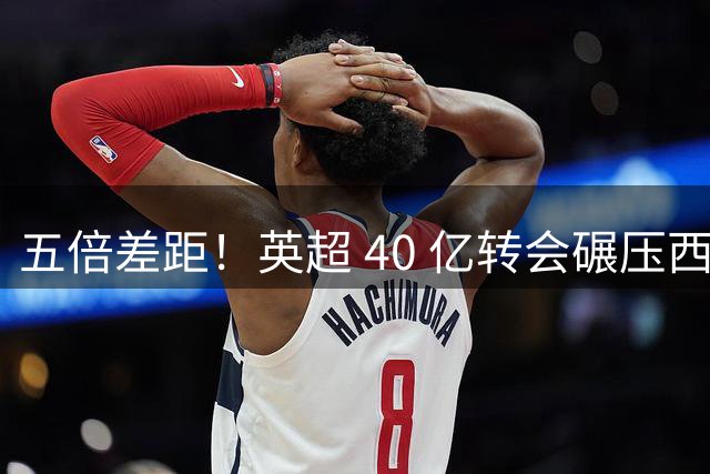 五倍差距！英超 40 亿转会碾压西甲，球迷心态从嫉妒彻底变成崇拜！
